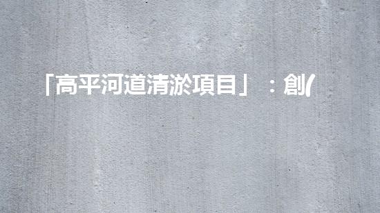 「高平河道清淤項目」：創(chuàng)造清新、暢通與繁華的河道